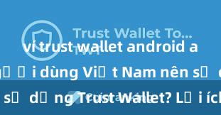 ví trust wallet android apk Tại sao người dùng Việt Nam nên sử dụng Trust Wallet? Lợi ích và rủi ro